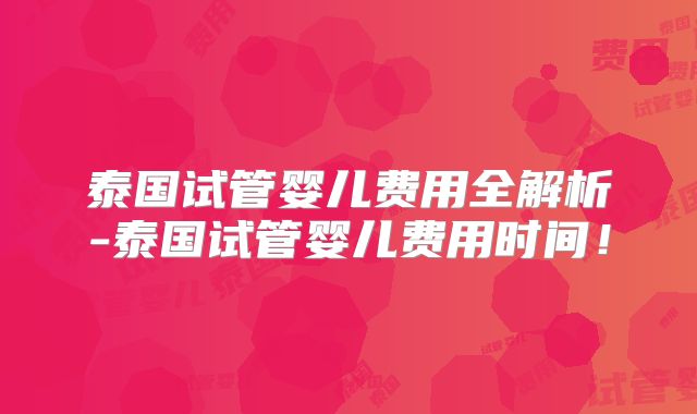 泰国试管婴儿费用全解析-泰国试管婴儿费用时间！