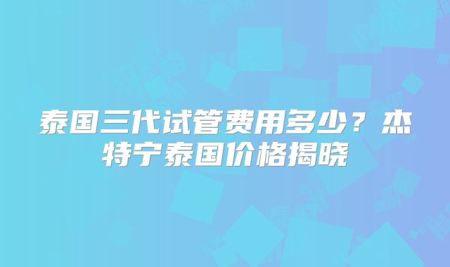 泰国三代试管费用多少？杰特宁泰国价格揭晓