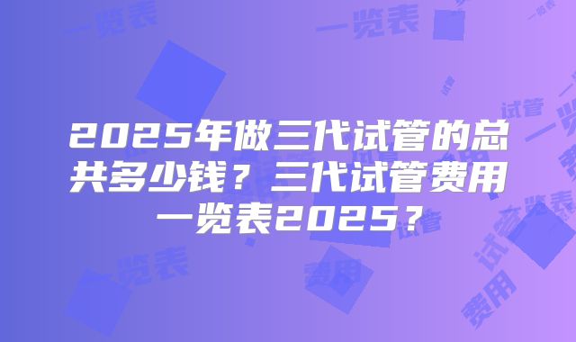 2025年做三代试管的总共多少钱？三代试管费用一览表2025？