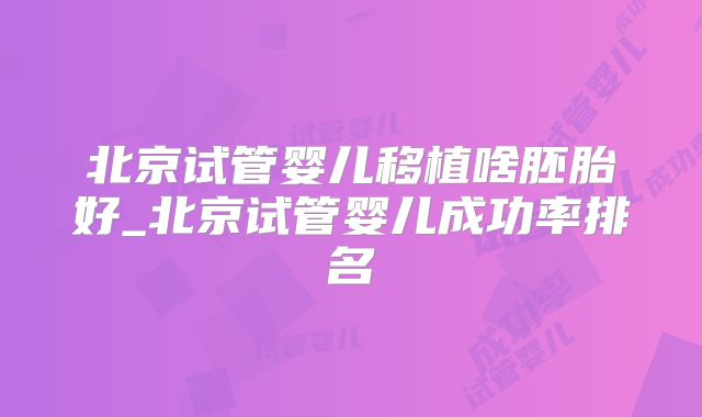 北京试管婴儿移植啥胚胎好_北京试管婴儿成功率排名