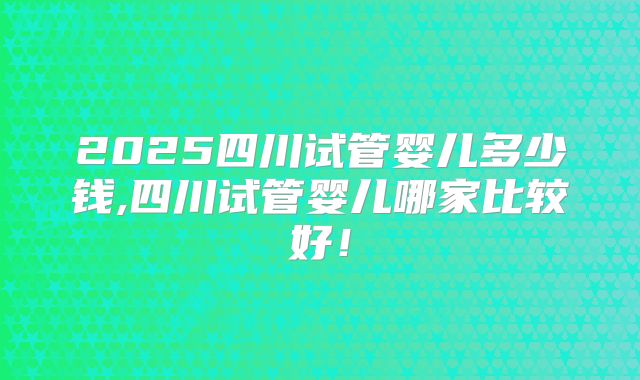2025四川试管婴儿多少钱,四川试管婴儿哪家比较好!