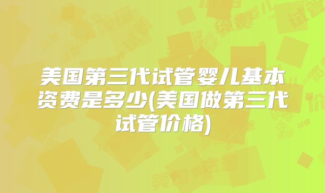 美国第三代试管婴儿基本资费是多少(美国做第三代试管价格)