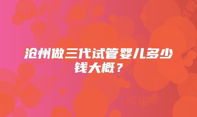 沧州做三代试管婴儿多少钱大概？