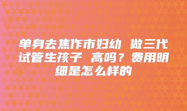 单身去焦作市妇幼 做三代试管生孩子 高吗？费用明细是怎么样的