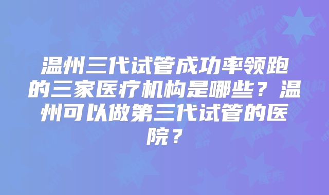 温州三代试管成功率领跑的三家医疗机构是哪些？温州可以做第三代试管的医院？