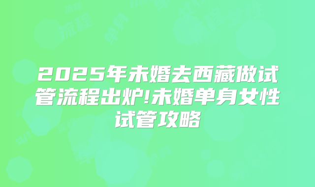 2025年未婚去西藏做试管流程出炉!未婚单身女性试管攻略