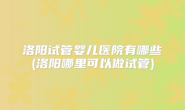 洛阳试管婴儿医院有哪些(洛阳哪里可以做试管)