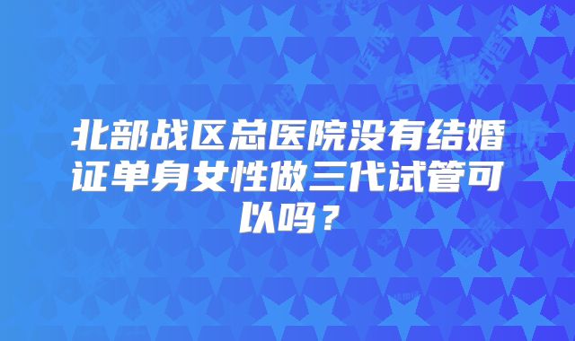北部战区总医院没有结婚证单身女性做三代试管可以吗?