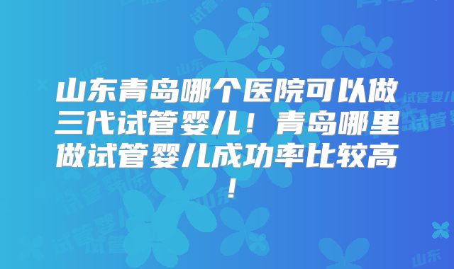 山东青岛哪个医院可以做三代试管婴儿！青岛哪里做试管婴儿成功率比较高！