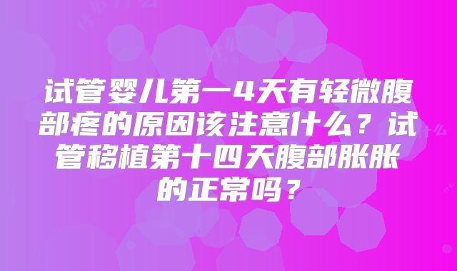 试管婴儿第一4天有轻微腹部疼的原因该注意什么?试管移植第十四天腹部胀胀的正常吗?
