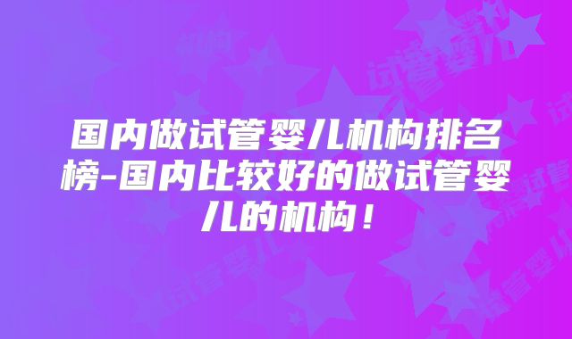 国内做试管婴儿机构排名榜-国内比较好的做试管婴儿的机构！