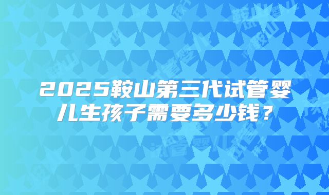 2025鞍山第三代试管婴儿生孩子需要多少钱?
