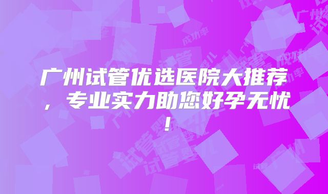 广州试管优选医院大推荐，专业实力助您好孕无忧！