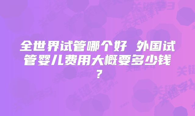 全世界试管哪个好 外国试管婴儿费用大概要多少钱？