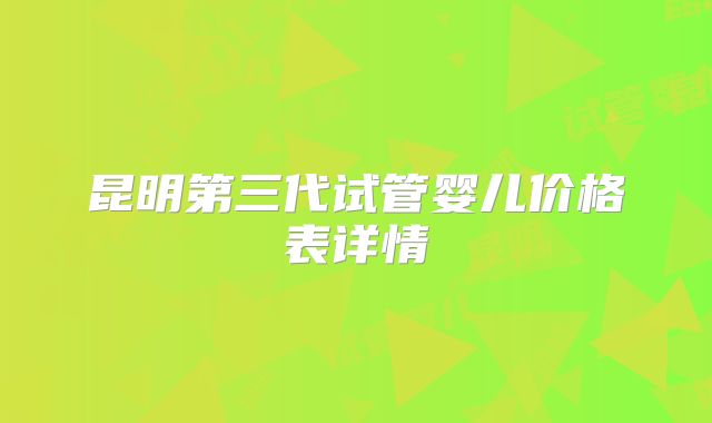 昆明第三代试管婴儿价格表详情