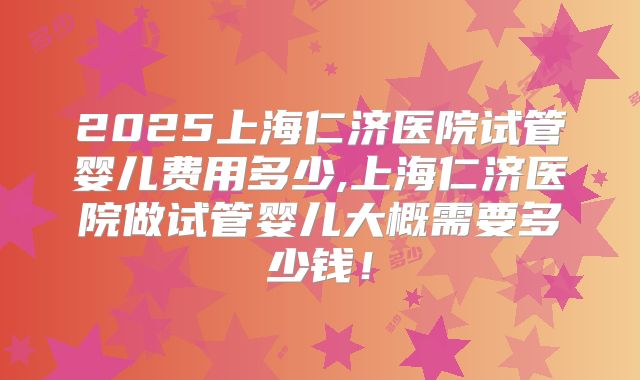 2025上海仁济医院试管婴儿费用多少,上海仁济医院做试管婴儿大概需要多少钱！