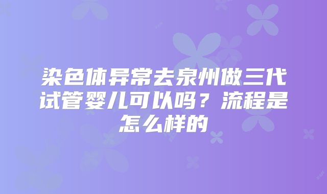 染色体异常去泉州做三代试管婴儿可以吗？流程是怎么样的