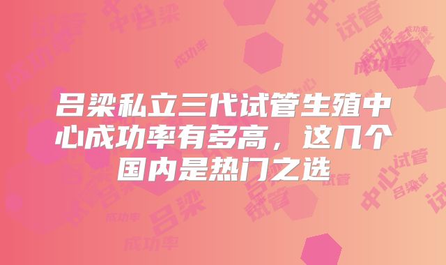 吕梁私立三代试管生殖中心成功率有多高,这几个国内是热门之选