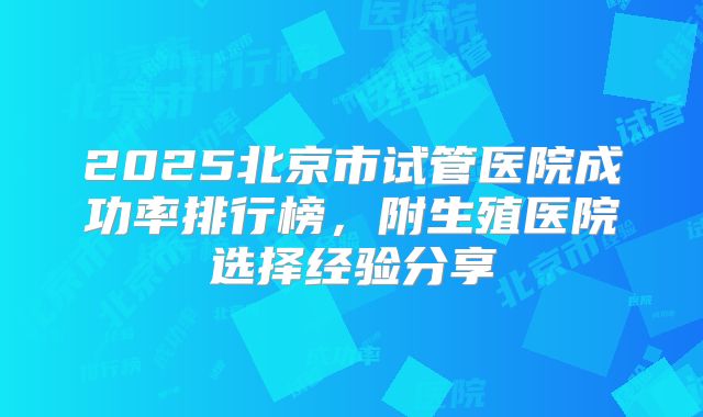 2025北京市试管医院成功率排行榜，附生殖医院选择经验分享