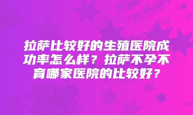 拉萨比较好的生殖医院成功率怎么样？拉萨不孕不育哪家医院的比较好？