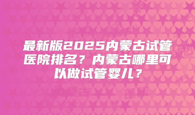 最新版2025内蒙古试管医院排名？内蒙古哪里可以做试管婴儿？