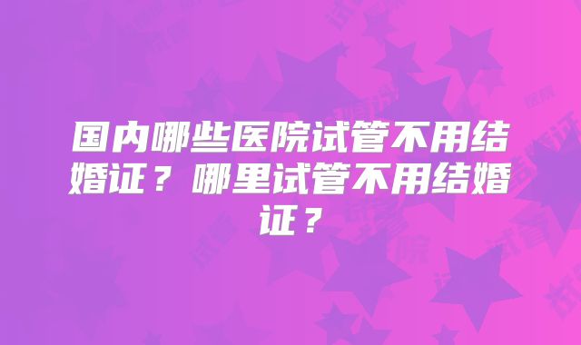 国内哪些医院试管不用结婚证?哪里试管不用结婚证?