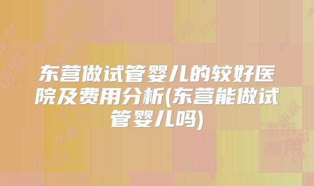 东营做试管婴儿的较好医院及费用分析(东营能做试管婴儿吗)