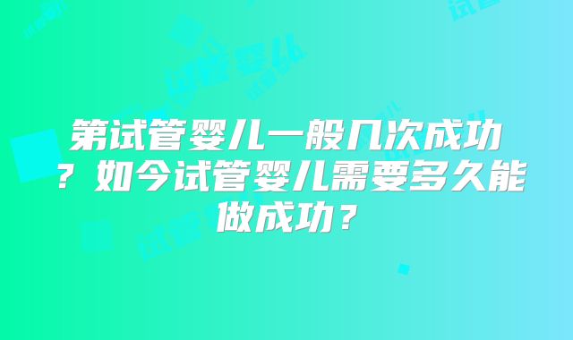 第试管婴儿一般几次成功?如今试管婴儿需要多久能做成功?