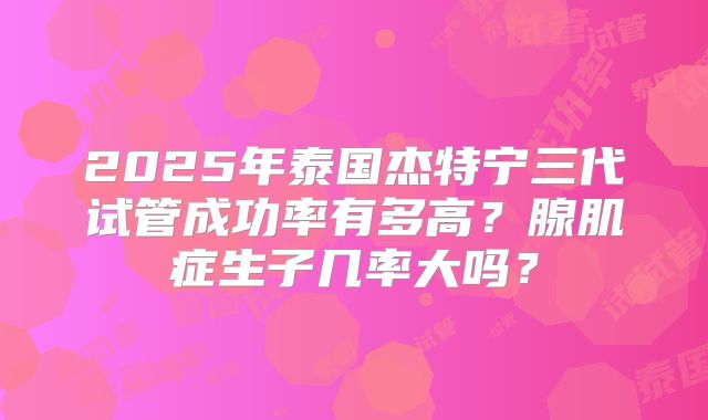 2025年泰国杰特宁三代试管成功率有多高？腺肌症生子几率大吗？