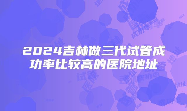 2024吉林做三代试管成功率比较高的医院地址