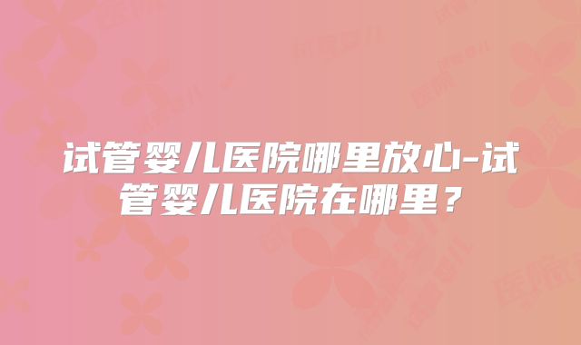 试管婴儿医院哪里放心-试管婴儿医院在哪里？