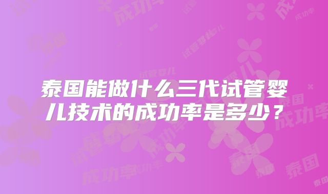 泰国能做什么三代试管婴儿技术的成功率是多少？