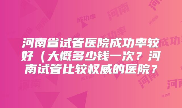 河南省试管医院成功率较好(大概多少钱一次?河南试管比较权威的医院?