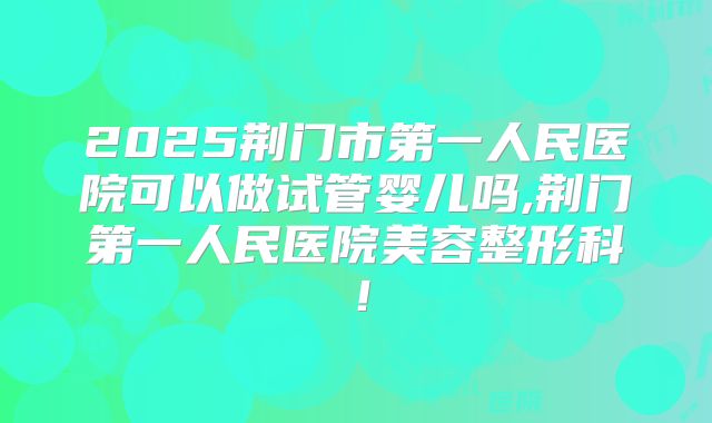 2025荆门市第一人民医院可以做试管婴儿吗,荆门第一人民医院美容整形科！