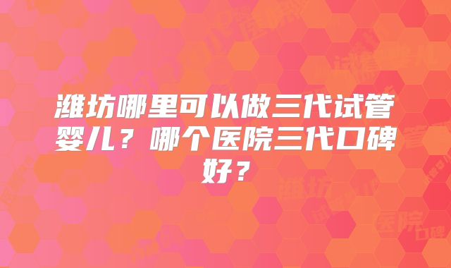 潍坊哪里可以做三代试管婴儿?哪个医院三代口碑好?