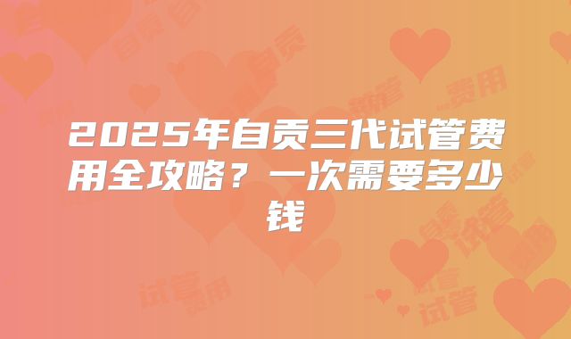 2025年自贡三代试管费用全攻略?一次需要多少钱