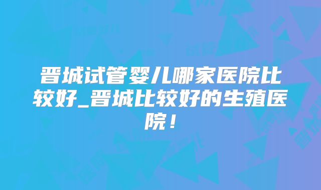 晋城试管婴儿哪家医院比较好_晋城比较好的生殖医院！