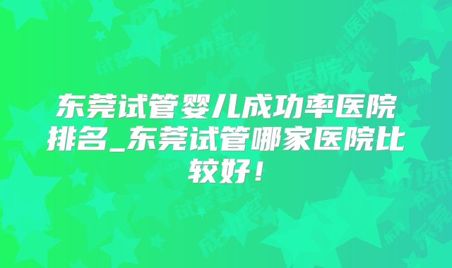 东莞试管婴儿成功率医院排名_东莞试管哪家医院比较好！