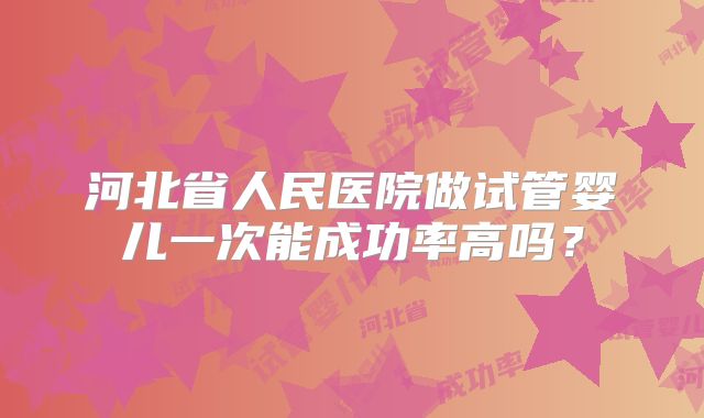 河北省人民医院做试管婴儿一次能成功率高吗？