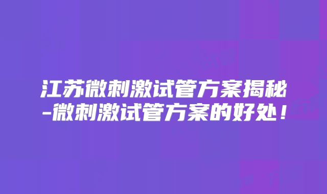 江苏微刺激试管方案揭秘-微刺激试管方案的好处！