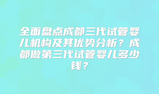 全面盘点成都三代试管婴儿机构及其优势分析？成都做第三代试管婴儿多少钱？