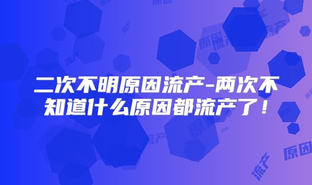 二次不明原因流产-两次不知道什么原因都流产了！
