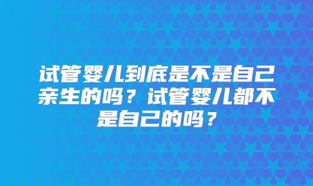 试管婴儿到底是不是自己亲生的吗？试管婴儿都不是自己的吗？