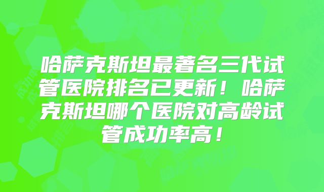 哈萨克斯坦最著名三代试管医院排名已更新！哈萨克斯坦哪个医院对高龄试管成功率高！
