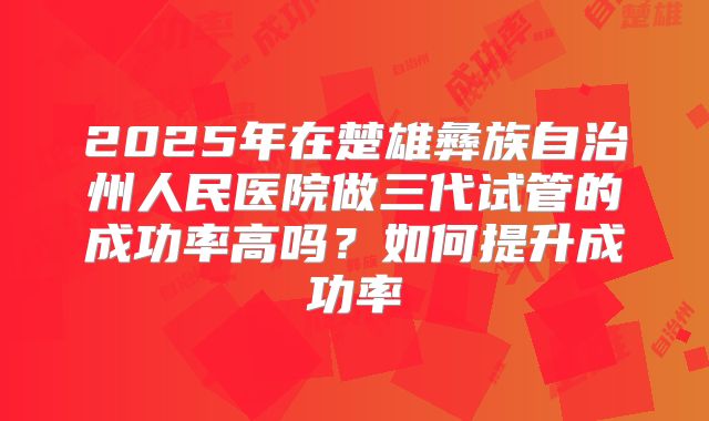 2025年在楚雄彝族自治州人民医院做三代试管的成功率高吗？如何提升成功率
