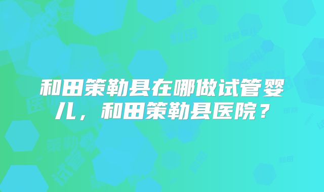 和田策勒县在哪做试管婴儿，和田策勒县医院？