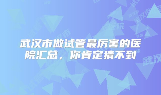 武汉市做试管最厉害的医院汇总，你肯定猜不到