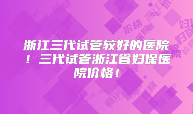 浙江三代试管较好的医院！三代试管浙江省妇保医院价格！