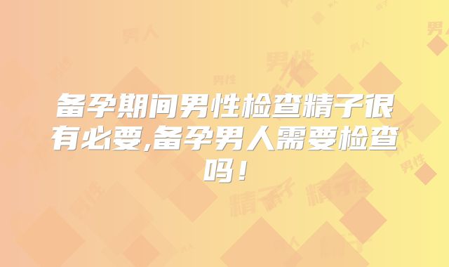 备孕期间男性检查精子很有必要,备孕男人需要检查吗！