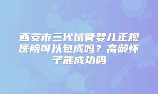 西安市三代试管婴儿正规医院可以包成吗？高龄怀子能成功吗
